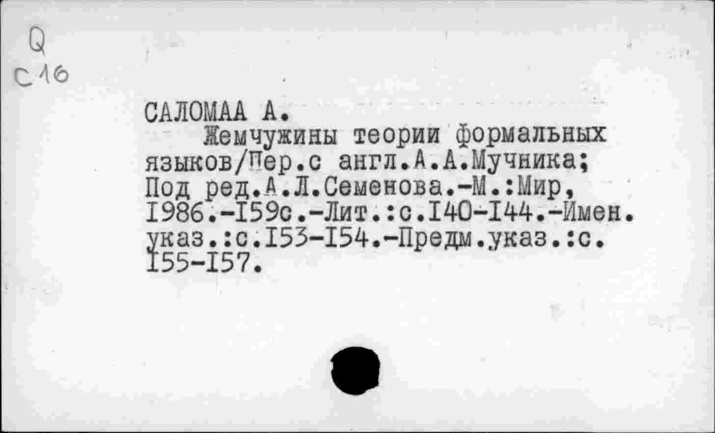 ﻿о
с 46
САЛОМАА А.
Жемчужины теории формальных языков/пер.с англ.А.А.Мучника; Под ред.А.Л.Семенова.-М.:Мир, 1986.-159с.-Ли т.:с.140-144.-Имен. указ.:с.153-154.-Предм.указ.:с. 155-157.